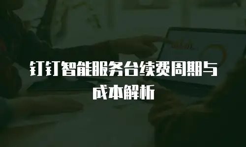 钉钉智能服务台续费周期与成本解析