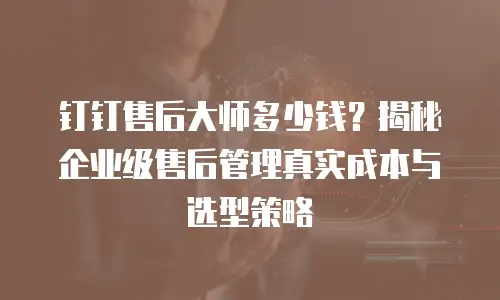 钉钉售后大师多少钱？揭秘企业级售后管理真实成本与选型策略
