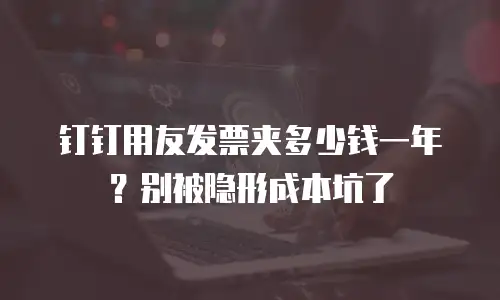 钉钉用友发票夹多少钱一年？别被隐形成本坑了