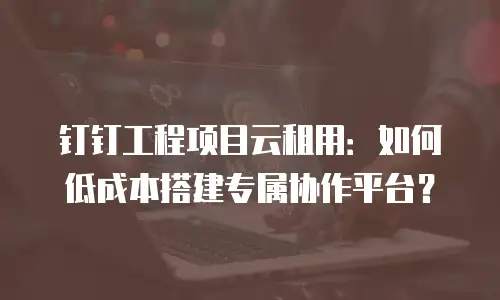 钉钉工程项目云租用：如何低成本搭建专属协作平台？