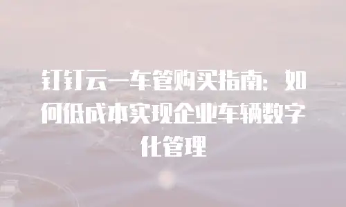 钉钉云一车管购买指南：如何低成本实现企业车辆数字化管理