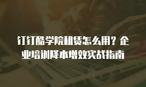 钉钉酷学院租赁怎么用？企业培训降本增效实战指南