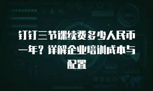 钉钉三节课续费多少人民币一年？详解企业培训成本与配置