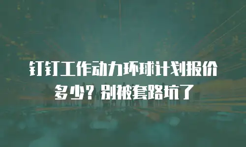 钉钉工作动力环球计划报价多少？别被套路坑了