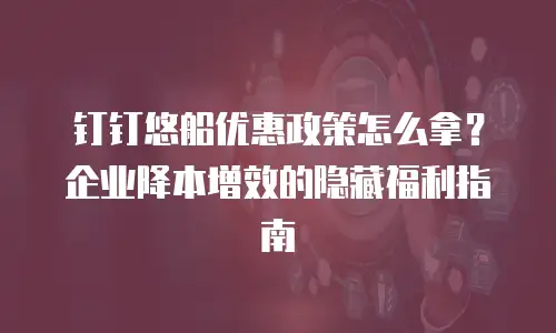钉钉悠船优惠政策怎么拿？企业降本增效的隐藏福利指南
