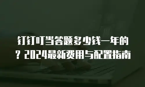 钉钉叮当答题多少钱一年的？2024最新费用与配置指南