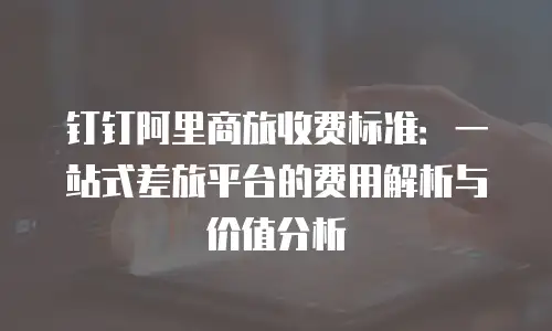 钉钉阿里商旅收费标准：一站式差旅平台的费用解析与价值分析