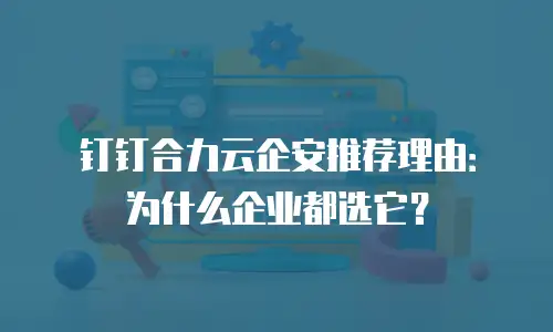 钉钉合力云企安推荐理由：为什么企业都选它？