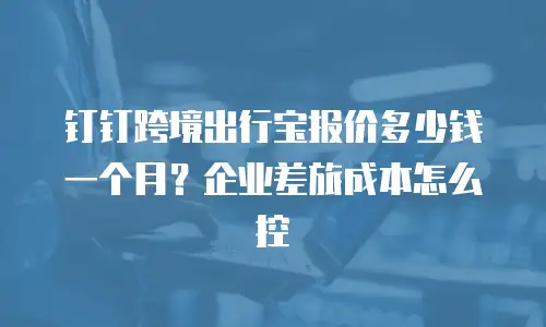 钉钉跨境出行宝报价多少钱一个月？企业差旅成本怎么控