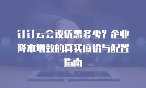 钉钉云会议优惠多少？企业降本增效的真实底价与配置指南