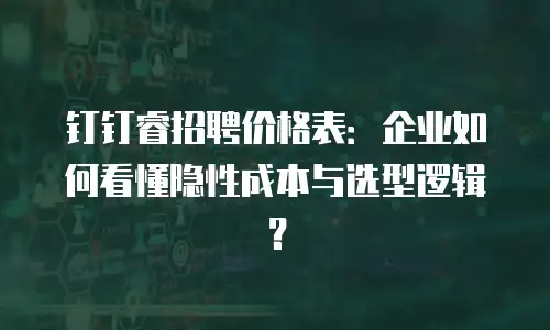 钉钉睿招聘价格表：企业如何看懂隐性成本与选型逻辑？
