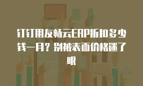 钉钉用友畅云ERP折扣多少钱一月？别被表面价格迷了眼