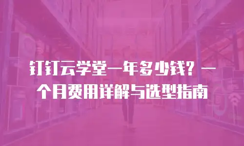 钉钉云学堂一年多少钱？一个月费用详解与选型指南