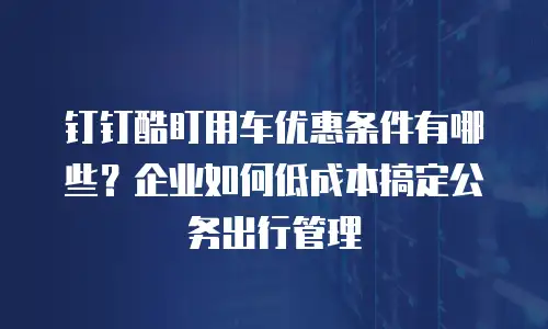 钉钉酷盯用车优惠条件有哪些？企业如何低成本搞定公务出行管理