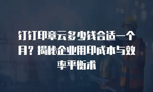 钉钉印章云多少钱合适一个月？揭秘企业用印成本与效率平衡术