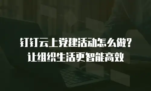 钉钉云上党建活动怎么做？让组织生活更智能高效