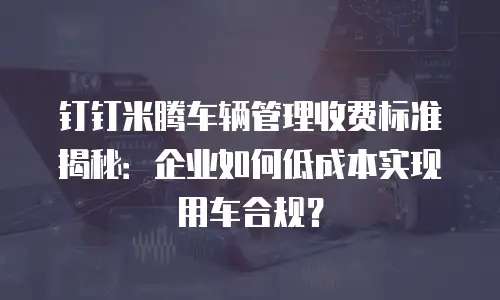 钉钉米腾车辆管理收费标准揭秘：企业如何低成本实现用车合规？