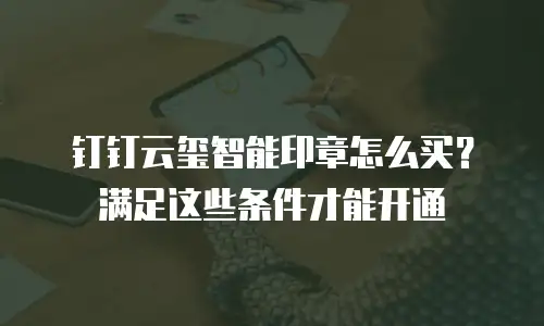 钉钉云玺智能印章怎么买？满足这些条件才能开通