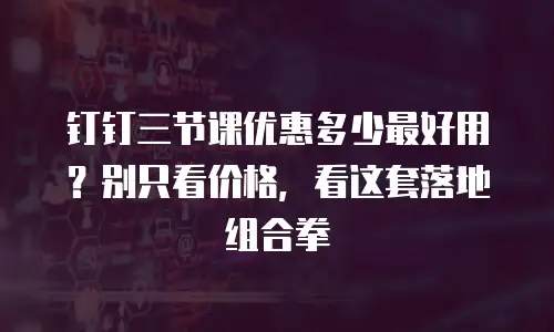 钉钉三节课优惠多少最好用？别只看价格，看这套落地组合拳