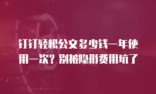 钉钉轻松公文多少钱一年使用一次？别被隐形费用坑了