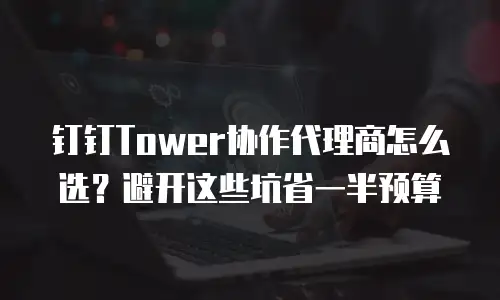钉钉Tower协作代理商怎么选？避开这些坑省一半预算