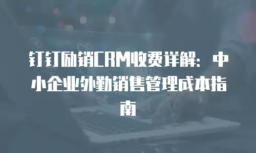 钉钉励销CRM收费详解：中小企业外勤销售管理成本指南