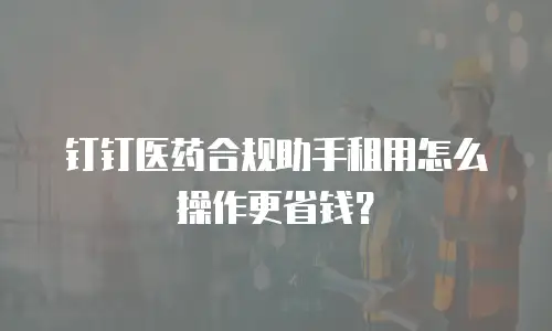 钉钉医药合规助手租用怎么操作更省钱？