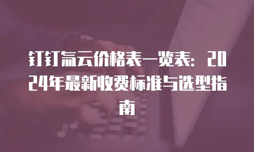 钉钉氚云价格表一览表：2024年最新收费标准与选型指南