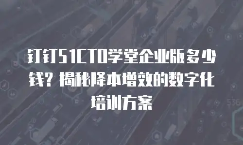 钉钉51CTO学堂企业版多少钱？揭秘降本增效的数字化培训方案