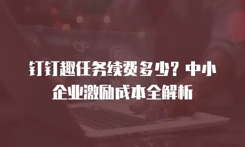 钉钉趣任务续费多少？中小企业激励成本全解析