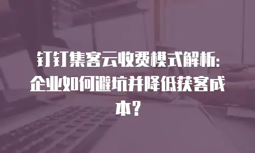 钉钉集客云收费模式解析：企业如何避坑并降低获客成本？