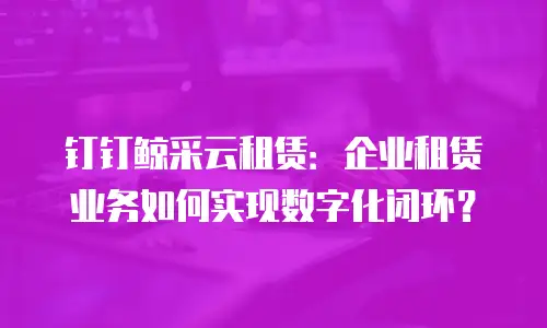 钉钉鲸采云租赁：企业租赁业务如何实现数字化闭环？