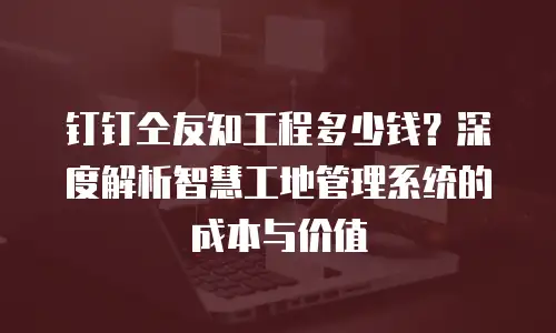 钉钉仝友知工程多少钱？深度解析智慧工地管理系统的成本与价值