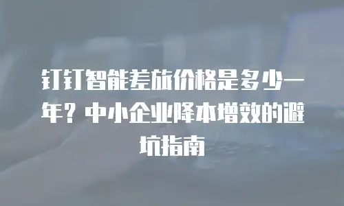 钉钉智能差旅价格是多少一年？中小企业降本增效的避坑指南