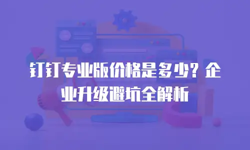 钉钉专业版价格是多少？企业升级避坑全解析