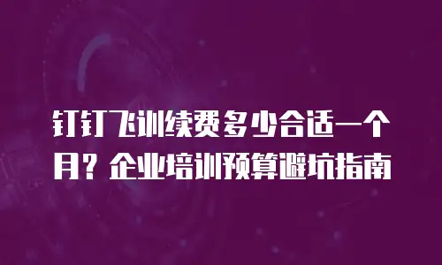 钉钉飞训续费多少合适一个月？企业培训预算避坑指南