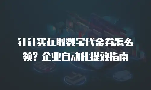 钉钉实在取数宝代金券怎么领？企业自动化提效指南