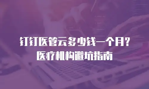 钉钉医管云多少钱一个月？医疗机构避坑指南