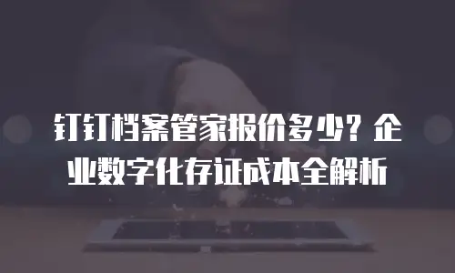 钉钉档案管家报价多少？企业数字化存证成本全解析