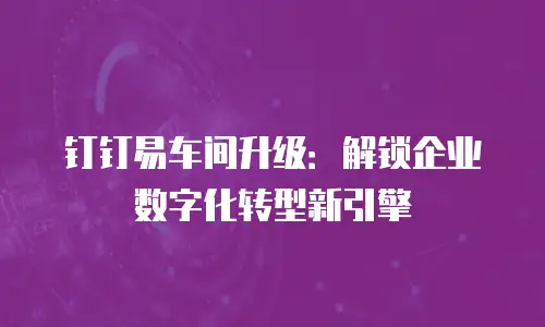 钉钉易车间升级：解锁企业数字化转型新引擎