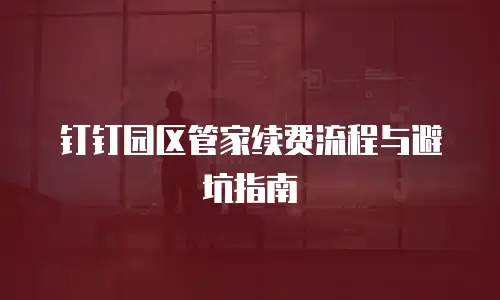 钉钉园区管家续费流程与避坑指南