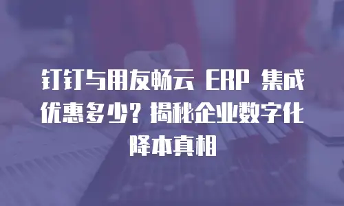 钉钉与用友畅云 ERP 集成优惠多少？揭秘企业数字化降本真相