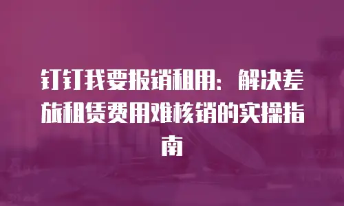 钉钉我要报销租用：解决差旅租赁费用难核销的实操指南