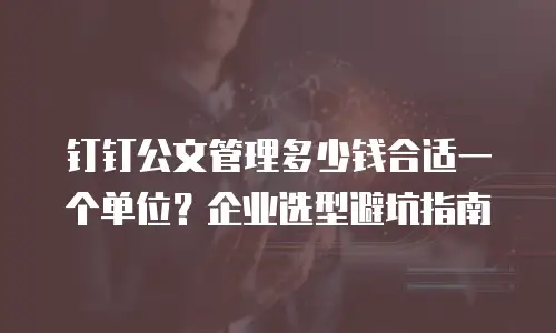 钉钉公文管理多少钱合适一个单位？企业选型避坑指南
