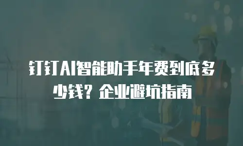 钉钉AI智能助手年费到底多少钱？企业避坑指南