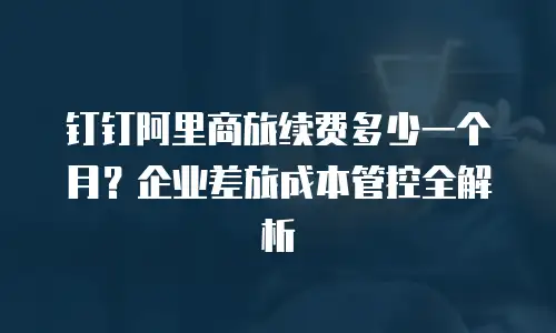 钉钉阿里商旅续费多少一个月？企业差旅成本管控全解析