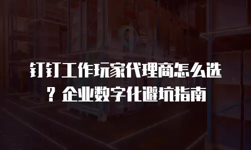 钉钉工作玩家代理商怎么选？企业数字化避坑指南