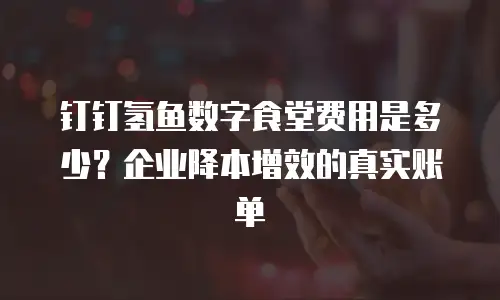 钉钉氢鱼数字食堂费用是多少？企业降本增效的真实账单