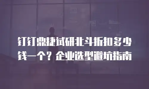 钉钉鼎捷试研北斗折扣多少钱一个？企业选型避坑指南