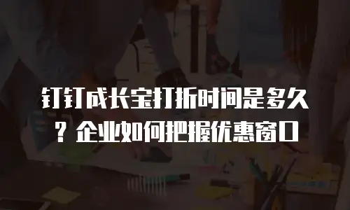 钉钉成长宝打折时间是多久？企业如何把握优惠窗口